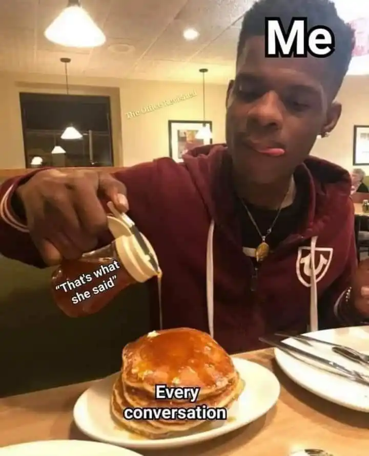 Me pouring thats what she said on every conversation meme